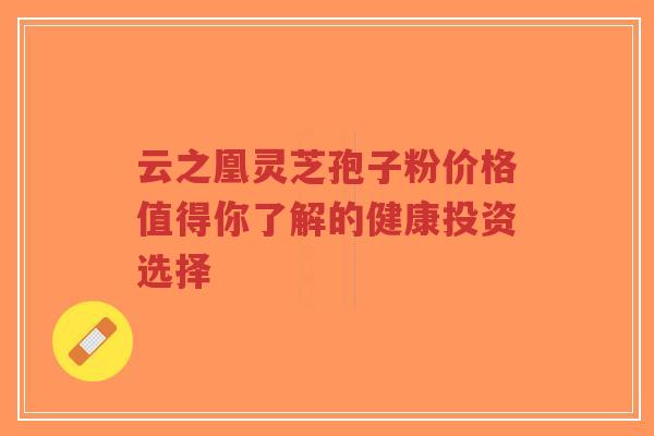 云之凰灵芝孢子粉价格值得你了解的健康投资选择