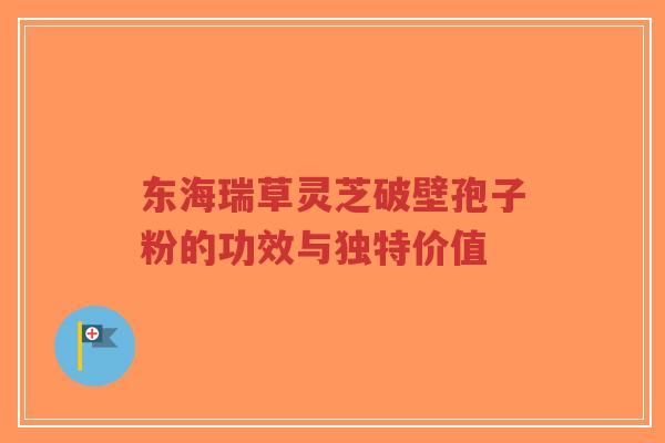东海瑞草灵芝破壁孢子粉的功效与独特价值