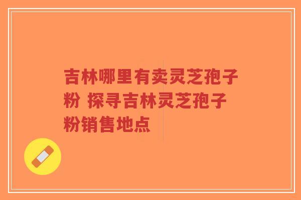 吉林哪里有卖灵芝孢子粉 探寻吉林灵芝孢子粉销售地点