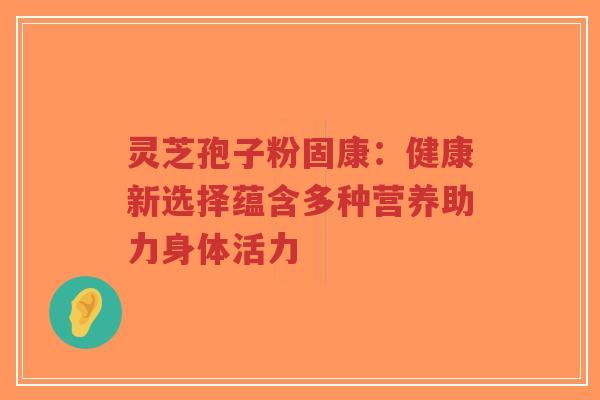 灵芝孢子粉固康：健康新选择蕴含多种营养助力身体活力