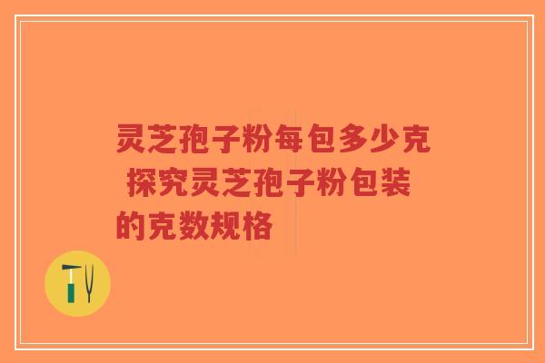 灵芝孢子粉每包多少克 探究灵芝孢子粉包装的克数规格
