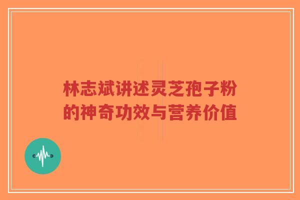 林志斌讲述灵芝孢子粉的神奇功效与营养价值
