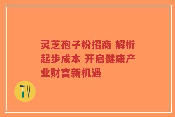 灵芝孢子粉招商 解析起步成本 开启健康产业财富新机遇