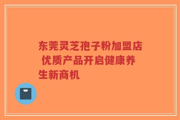 东莞灵芝孢子粉加盟店 优质产品开启健康养生新商机