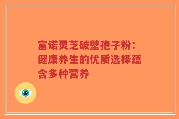 富诺灵芝破壁孢子粉：健康养生的优质选择蕴含多种营养