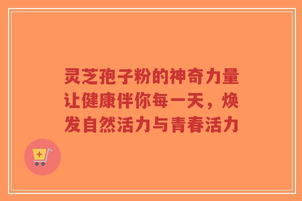 灵芝孢子粉的神奇力量让健康伴你每一天，焕发自然活力与青春活力