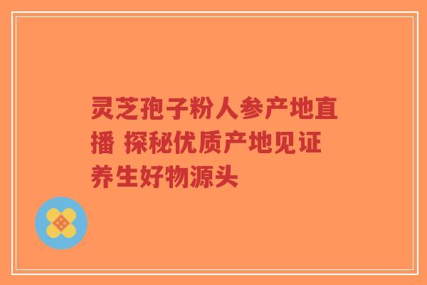 灵芝孢子粉人参产地直播 探秘优质产地见证养生好物源头