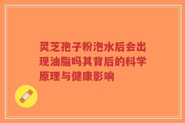 灵芝孢子粉泡水后会出现油脂吗其背后的科学原理与健康影响