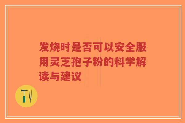 发烧时是否可以安全服用灵芝孢子粉的科学解读与建议