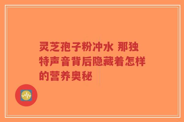 灵芝孢子粉冲水 那独特声音背后隐藏着怎样的营养奥秘