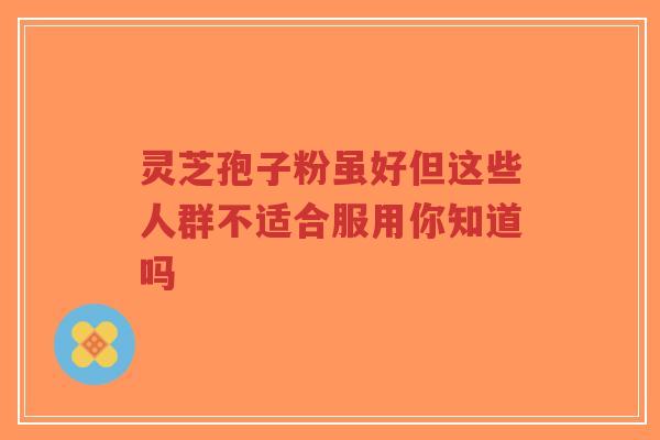 灵芝孢子粉虽好但这些人群不适合服用你知道吗