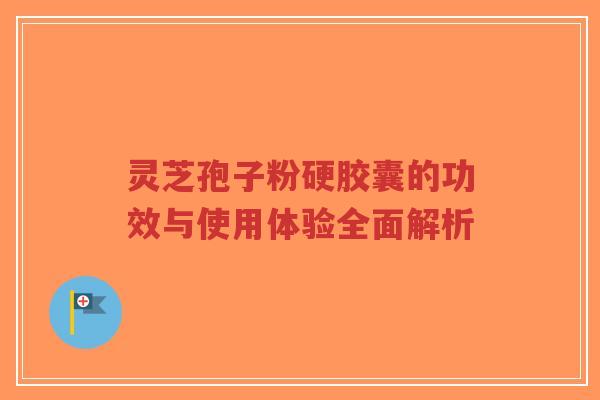 灵芝孢子粉硬胶囊的功效与使用体验全面解析
