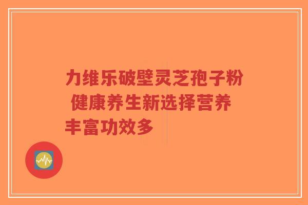 力维乐破壁灵芝孢子粉 健康养生新选择营养丰富功效多