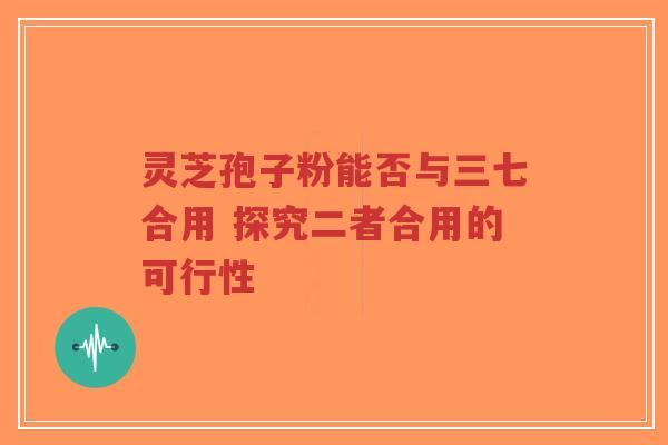 灵芝孢子粉能否与三七合用 探究二者合用的可行性