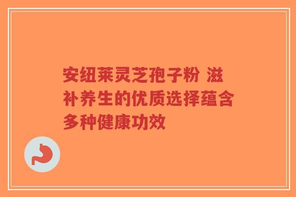 安纽莱灵芝孢子粉 滋补养生的优质选择蕴含多种健康功效
