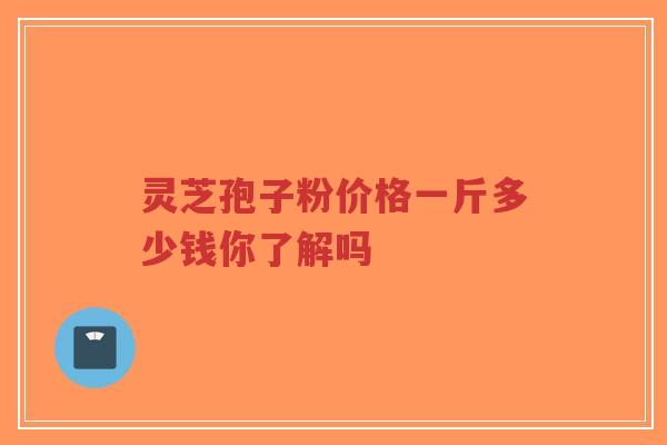 灵芝孢子粉价格一斤多少钱你了解吗