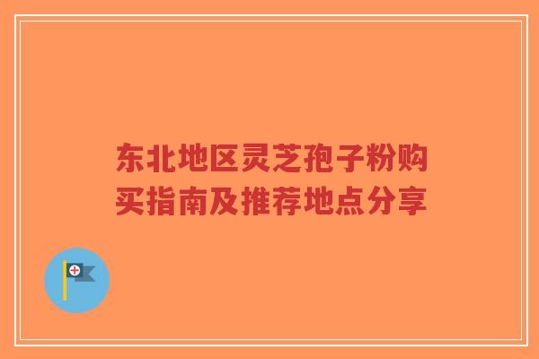 东北地区灵芝孢子粉购买指南及推荐地点分享