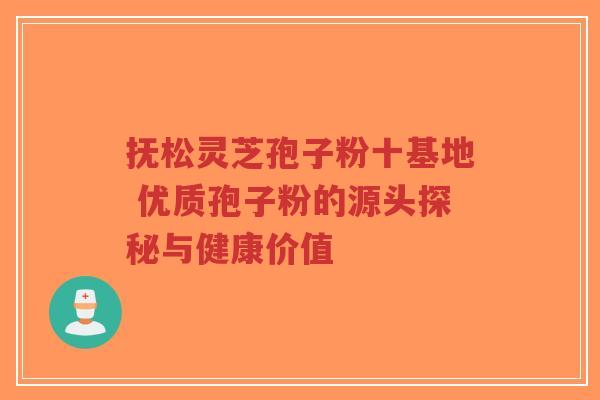 抚松灵芝孢子粉十基地 优质孢子粉的源头探秘与健康价值