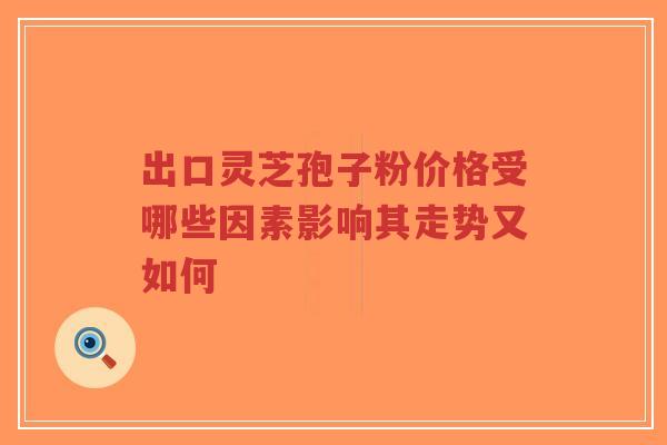 出口灵芝孢子粉价格受哪些因素影响其走势又如何