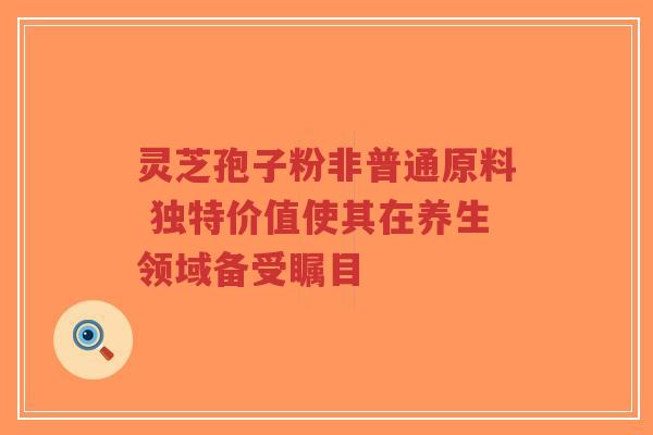 灵芝孢子粉非普通原料 独特价值使其在养生领域备受瞩目