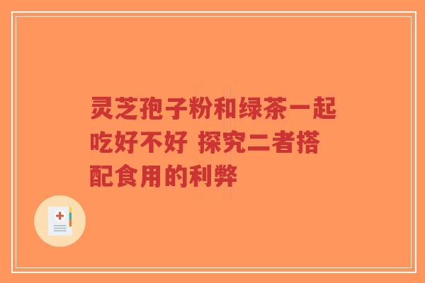 灵芝孢子粉和绿茶一起吃好不好 探究二者搭配食用的利弊