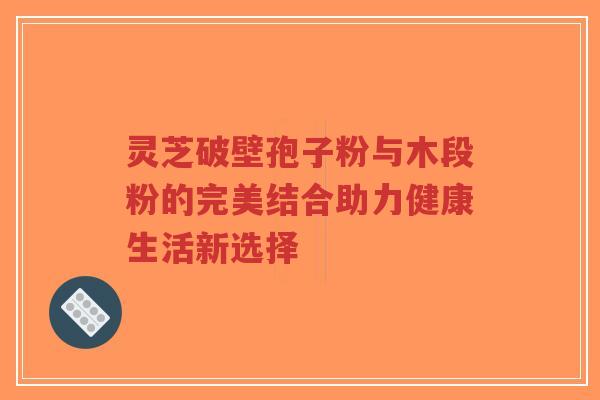 灵芝破壁孢子粉与木段粉的完美结合助力健康生活新选择