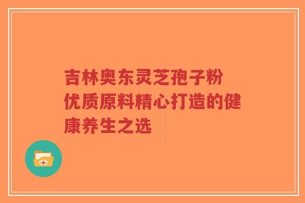 吉林奥东灵芝孢子粉 优质原料精心打造的健康养生之选