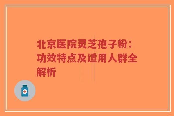 北京医院灵芝孢子粉：功效特点及适用人群全解析