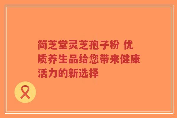 简芝堂灵芝孢子粉 优质养生品给您带来健康活力的新选择