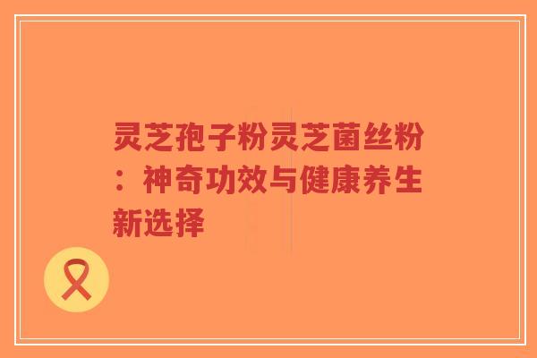灵芝孢子粉灵芝菌丝粉：神奇功效与健康养生新选择