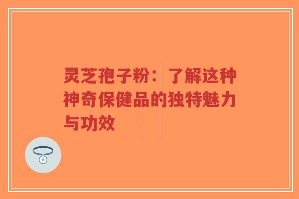 灵芝孢子粉：了解这种神奇保健品的独特魅力与功效