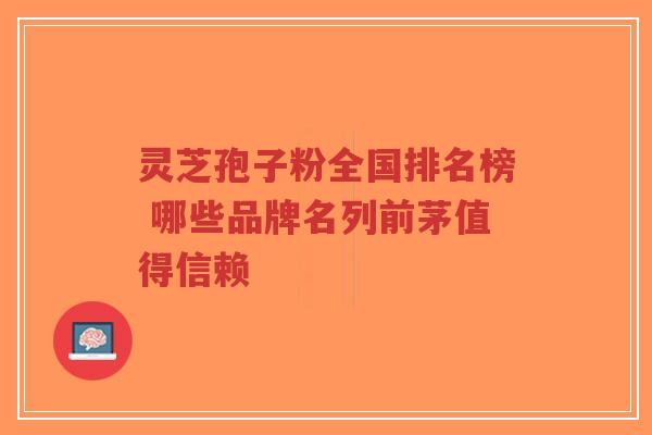 灵芝孢子粉全国排名榜 哪些品牌名列前茅值得信赖