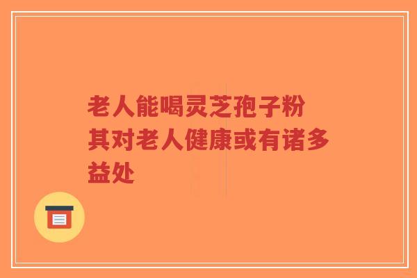 老人能喝灵芝孢子粉 其对老人健康或有诸多益处