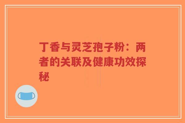 丁香与灵芝孢子粉：两者的关联及健康功效探秘