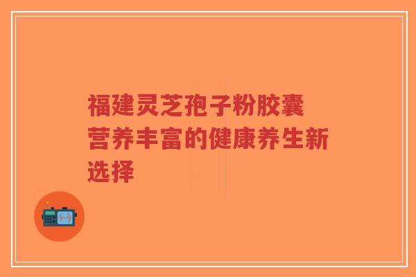 福建灵芝孢子粉胶囊 营养丰富的健康养生新选择