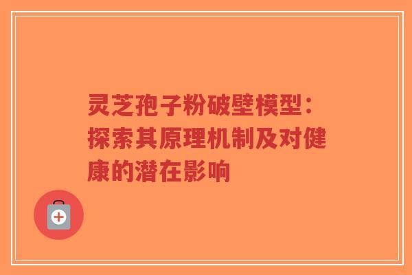 灵芝孢子粉破壁模型：探索其原理机制及对健康的潜在影响