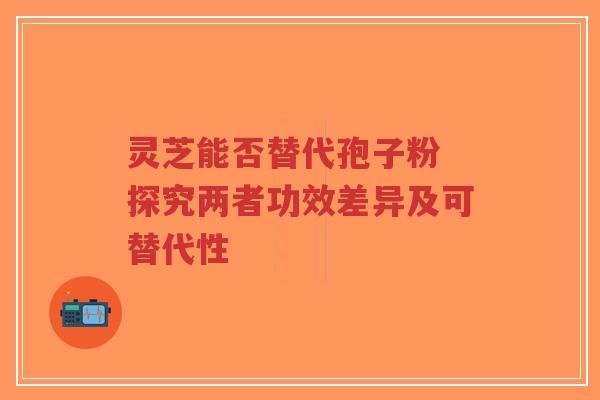 灵芝能否替代孢子粉 探究两者功效差异及可替代性