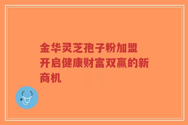 金华灵芝孢子粉加盟 开启健康财富双赢的新商机