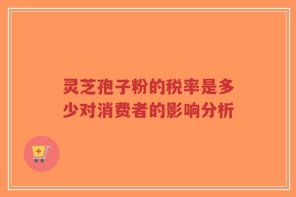 灵芝孢子粉的税率是多少对消费者的影响分析