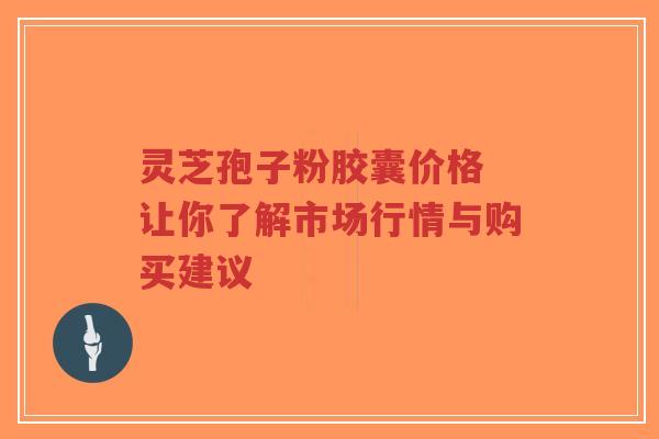 灵芝孢子粉胶囊价格 让你了解市场行情与购买建议