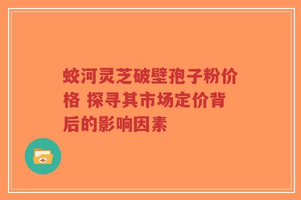 蛟河灵芝破壁孢子粉价格 探寻其市场定价背后的影响因素