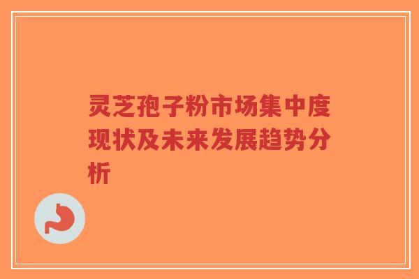 灵芝孢子粉市场集中度现状及未来发展趋势分析