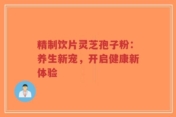 精制饮片灵芝孢子粉：养生新宠，开启健康新体验