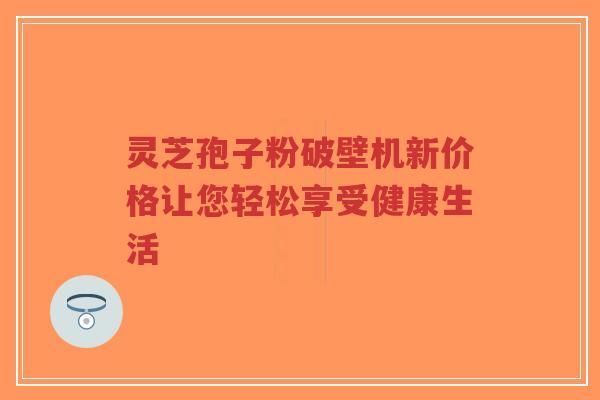 灵芝孢子粉破壁机新价格让您轻松享受健康生活