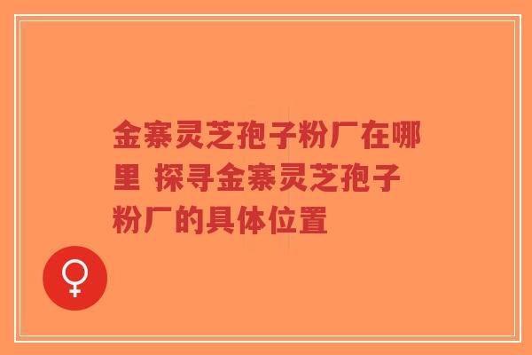 金寨灵芝孢子粉厂在哪里 探寻金寨灵芝孢子粉厂的具体位置