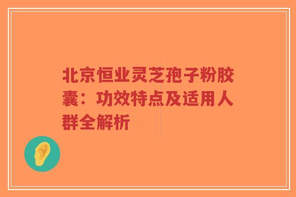 北京恒业灵芝孢子粉胶囊：功效特点及适用人群全解析