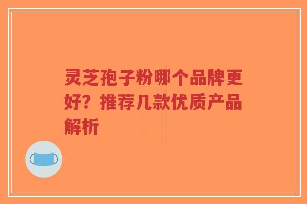 灵芝孢子粉哪个品牌更好？推荐几款优质产品解析