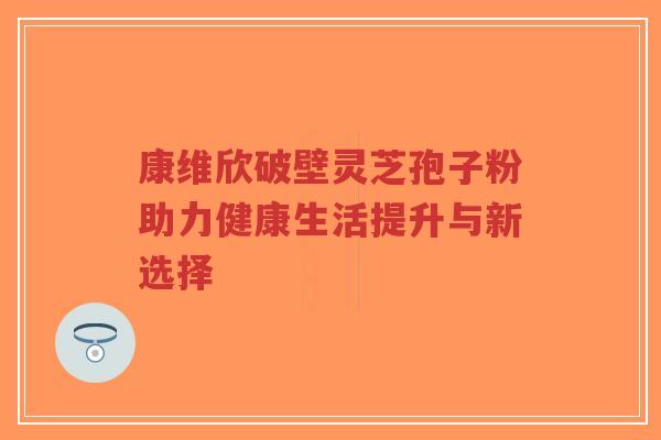 康维欣破壁灵芝孢子粉助力健康生活提升与新选择