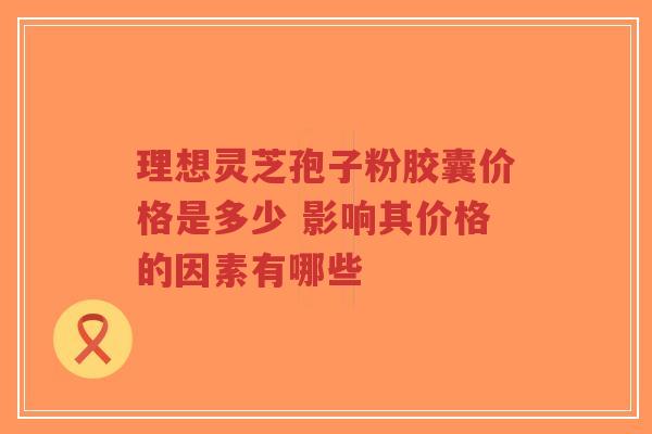 理想灵芝孢子粉胶囊价格是多少 影响其价格的因素有哪些
