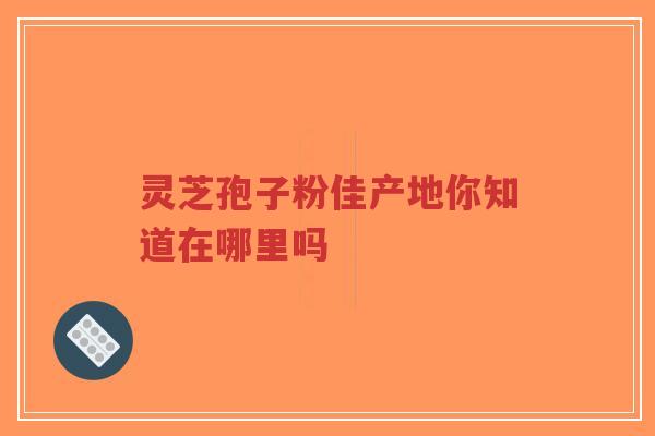灵芝孢子粉佳产地你知道在哪里吗